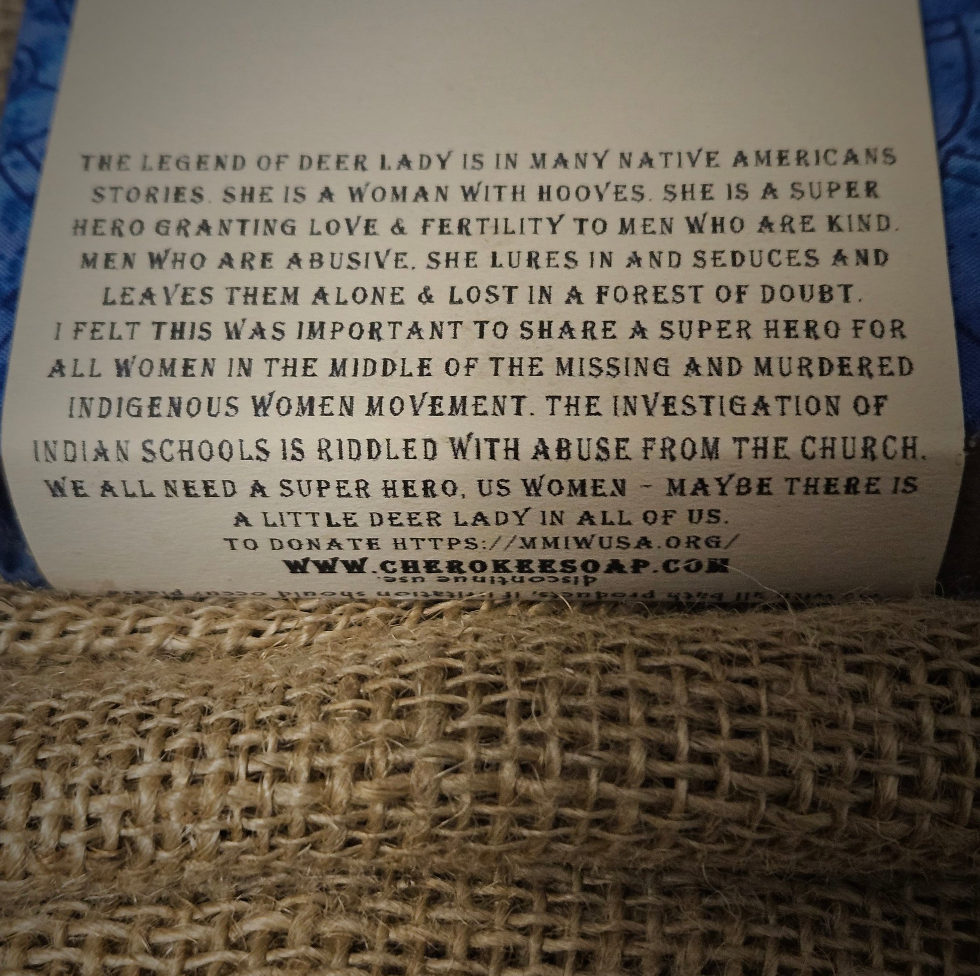 Back of soap bar reads, "The Legend of Deer Lady is in many Native American stories. She is a woman with hooves. She is a super hero, granting love and fertility to men who are kind. Men who are abusive, she lures in and seduces and leaves tehm alone and lost in a forest of doubt. I felt this was important to share a super hero for all women in the middle of the missing and murdered indigenous women movement. The investigation of indian schools is riddled with abuse from the church.We all need a super hero